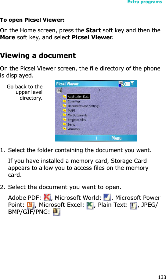 Extra programs133To open Picsel Viewer:On the Home screen, press the Start soft key and then the More soft key, and select Picsel Viewer.Viewing a documentOn the Picsel Viewer screen, the file directory of the phone is displayed.1. Select the folder containing the document you want.If you have installed a memory card, Storage Card appears to allow you to access files on the memory card.2. Select the document you want to open.Adobe PDF:  , Microsoft World:  , Microsoft Power Point:  , Microsoft Excel:  , Plain Text:  , JPEG/BMP/GIF/PNG: Go back to theupper leveldirectory.
