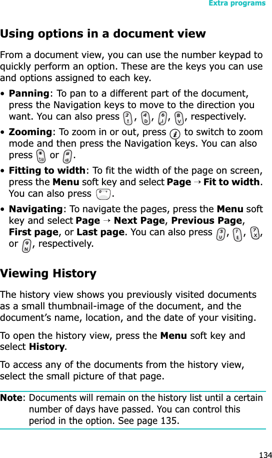 Extra programs134Using options in a document viewFrom a document view, you can use the number keypad to quickly perform an option. These are the keys you can use and options assigned to each key.•Panning: To pan to a different part of the document, press the Navigation keys to move to the direction you want. You can also press  ,  ,  ,  , respectively.•Zooming: To zoom in or out, press   to switch to zoom mode and then press the Navigation keys. You can also  press  or .•Fitting to width: To fit the width of the page on screen, press the Menu soft key and select Page→ Fit to width.You can also press  .•Navigating: To navigate the pages, press the Menu soft key and select Page→Next Page, Previous Page,First page, or Last page. You can also press  ,  ,  , or , respectively.Viewing HistoryThe history view shows you previously visited documents as a small thumbnail-image of the document, and the document’s name, location, and the date of your visiting.To open the history view, press the Menu soft key and selectHistory.To access any of the documents from the history view, select the small picture of that page.Note: Documents will remain on the history list until a certain number of days have passed. You can control this period in the option. See page 135.