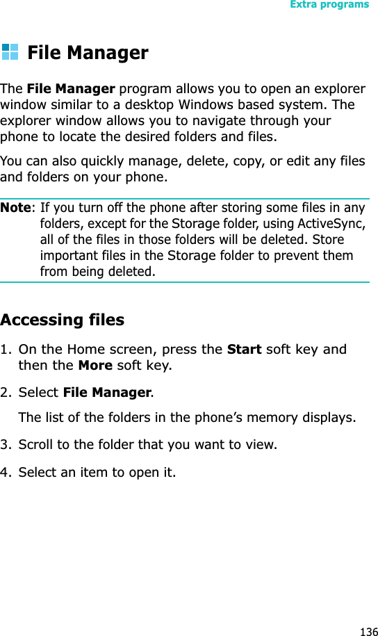 Extra programs136File ManagerTheFile Manager program allows you to open an explorer window similar to a desktop Windows based system. The explorer window allows you to navigate through your phone to locate the desired folders and files.You can also quickly manage, delete, copy, or edit any files and folders on your phone.Note: If you turn off the phone after storing some files in any folders, except for the Storage folder, using ActiveSync, all of the files in those folders will be deleted. Store important files in the Storage folder to prevent them from being deleted.Accessing files1.On the Home screen, press the Start soft key and then the More soft key.2.Select File Manager.The list of the folders in the phone’s memory displays.3. Scroll to the folder that you want to view.4. Select an item to open it. 