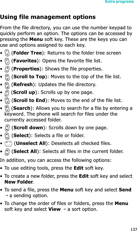 Extra programs137Using file management optionsFrom the file directory, you can use the number keypad to quickly perform an option. The options can be accessed by pressing the Menu soft key. These are the keys you can use and options assigned to each key.• (Folder Tree): Returns to the folder tree screen• (Favorites): Opens the favorite file list.• (Properties): Shows the file properties.• (Scroll to Top): Moves to the top of the file list.• (Refresh): Updates the file directory.• (Scroll up): Scrolls up by one page.• (Scroll to End): Moves to the end of the file list.• (Search): Allows you to search for a file by entering a keyword. The phone will search for files under the currently accessed folder.• (Scroll down): Scrolls down by one page.• (Select): Selects a file or folder.• (Unselect All): Deselects all checked files.• (Select All): Selects all files in the current folder.In addition, you can access the following options:• To use editing tools, press the Edit soft key.• To create a new folder, press the Edit soft key and select New Folder.• To send a file, press the Menu soft key and select Send→ a sending option.• To change the order of files or folders, press the Menusoft key and select View → a sort option.
