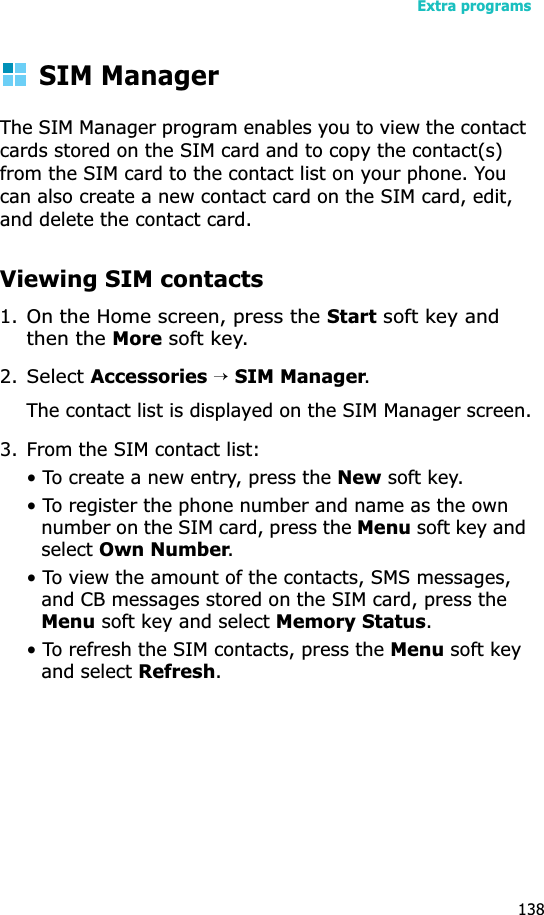 Extra programs138SIM ManagerThe SIM Manager program enables you to view the contact cards stored on the SIM card and to copy the contact(s) from the SIM card to the contact list on your phone. You can also create a new contact card on the SIM card, edit, and delete the contact card.Viewing SIM contacts1.On the Home screen, press the Start soft key and then the More soft key.2.Select Accessories →SIM Manager.The contact list is displayed on the SIM Manager screen.3. From the SIM contact list:• To create a new entry, press the New soft key.• To register the phone number and name as the own number on the SIM card, press the Menu soft key and selectOwn Number.• To view the amount of the contacts, SMS messages, and CB messages stored on the SIM card, press the Menu soft key and select Memory Status.• To refresh the SIM contacts, press the Menu soft key and select Refresh.