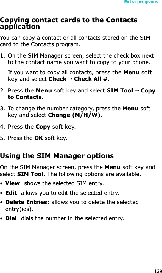 Extra programs139Copying contact cards to the Contacts applicationYou can copy a contact or all contacts stored on the SIM card to the Contacts program.1. On the SIM Manager screen, select the check box next to the contact name you want to copy to your phone.If you want to copy all contacts, press the Menu soft key and select Check→ Check All #.2.Press the Menu soft key and select SIM Tool → Copyto Contacts.3. To change the number category, press the Menu soft key and select Change (M/H/W).4.Press the Copy soft key.5. Press the OK soft key.Using the SIM Manager optionsOn the SIM Manager screen, press the Menu soft key and selectSIM Tool. The following options are available.•View: shows the selected SIM entry.•Edit: allows you to edit the selected entry.•Delete Entries: allows you to delete the selected entry(ies).•Dial: dials the number in the selected entry.