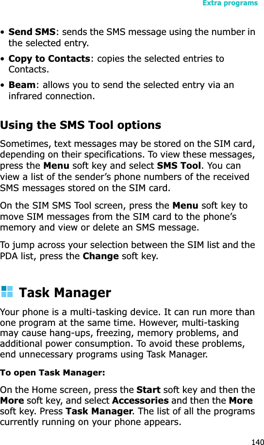Extra programs140•Send SMS: sends the SMS message using the number in the selected entry.•Copy to Contacts: copies the selected entries to Contacts.•Beam: allows you to send the selected entry via an infrared connection.Using the SMS Tool optionsSometimes, text messages may be stored on the SIM card, depending on their specifications. To view these messages, press the Menu soft key and select SMS Tool. You can view a list of the sender’s phone numbers of the received SMS messages stored on the SIM card. On the SIM SMS Tool screen, press the Menu soft key to move SIM messages from the SIM card to the phone’s memory and view or delete an SMS message.To jump across your selection between the SIM list and the PDA list, press the Change soft key.Task ManagerYour phone is a multi-tasking device. It can run more than one program at the same time. However, multi-tasking may cause hang-ups, freezing, memory problems, and additional power consumption. To avoid these problems, end unnecessary programs using Task Manager.To open Task Manager:On the Home screen, press the Start soft key and then the More soft key, and select Accessories and then the More  soft key. Press Task Manager. The list of all the programs currently running on your phone appears.