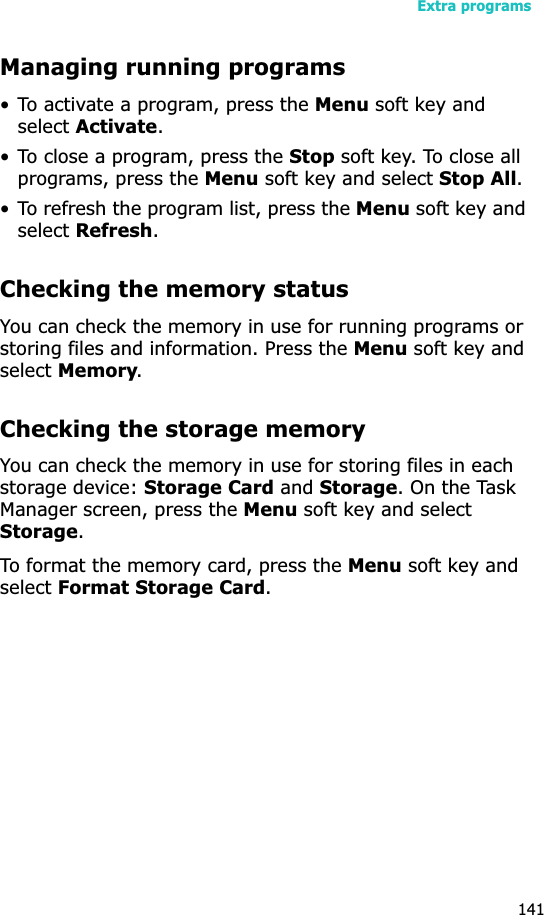 Extra programs141Managing running programs• To activate a program, press the Menu soft key and selectActivate.• To close a program, press the Stop soft key. To close all programs, press the Menu soft key and select Stop All.• To refresh the program list, press the Menu soft key and selectRefresh.Checking the memory statusYou can check the memory in use for running programs or storing files and information. Press the Menu soft key and selectMemory.Checking the storage memoryYou can check the memory in use for storing files in each storage device: Storage Card and Storage. On the Task Manager screen, press the Menu soft key and select Storage.To format the memory card, press the Menu soft key and selectFormat Storage Card.