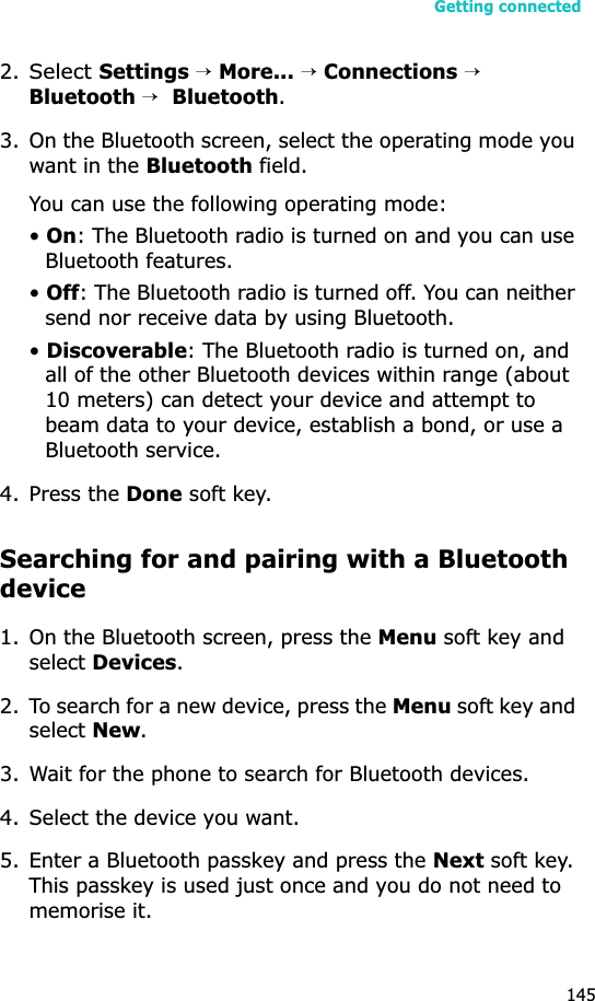 Getting connected1452.Select Settings →More... →Connections →Bluetooth →Bluetooth.3. On the Bluetooth screen, select the operating mode you want in the Bluetooth field.You can use the following operating mode:•On: The Bluetooth radio is turned on and you can use Bluetooth features.•Off: The Bluetooth radio is turned off. You can neither send nor receive data by using Bluetooth.•Discoverable: The Bluetooth radio is turned on, and all of the other Bluetooth devices within range (about 10 meters) can detect your device and attempt to beam data to your device, establish a bond, or use a Bluetooth service.4. Press the Done soft key.Searching for and pairing with a Bluetooth device1. On the Bluetooth screen, press the Menu soft key and select Devices.2. To search for a new device, press the Menu soft key and select New.3. Wait for the phone to search for Bluetooth devices.4. Select the device you want.5. Enter a Bluetooth passkey and press the Next soft key. This passkey is used just once and you do not need to memorise it. 