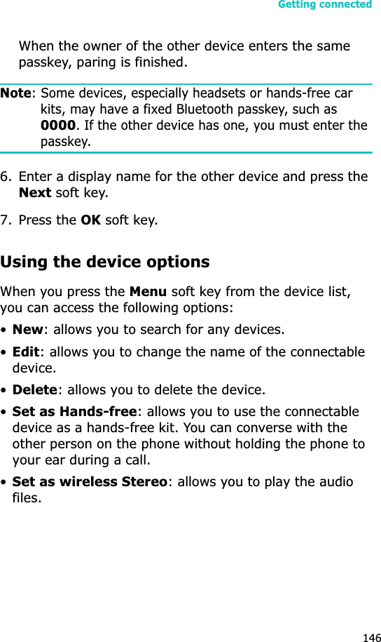 Getting connected146When the owner of the other device enters the same passkey, paring is finished.Note: Some devices, especially headsets or hands-free car kits, may have a fixed Bluetooth passkey, such as 0000. If the other device has one, you must enter the passkey.6. Enter a display name for the other device and press the Next soft key.7. Press the OK soft key.Using the device optionsWhen you press the Menu soft key from the device list, you can access the following options:•New: allows you to search for any devices.•Edit: allows you to change the name of the connectable device.•Delete: allows you to delete the device.•Set as Hands-free: allows you to use the connectable device as a hands-free kit. You can converse with the other person on the phone without holding the phone to your ear during a call.•Set as wireless Stereo: allows you to play the audio files.