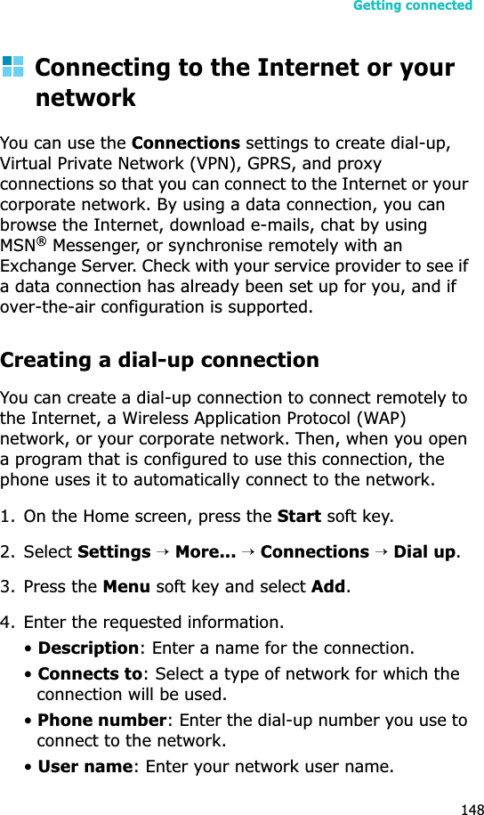 Getting connected148Connecting to the Internet or your networkYou can use the Connections settings to create dial-up, Virtual Private Network (VPN), GPRS, and proxy connections so that you can connect to the Internet or your corporate network. By using a data connection, you can browse the Internet, download e-mails, chat by using MSN® Messenger, or synchronise remotely with an Exchange Server. Check with your service provider to see if a data connection has already been set up for you, and if over-the-air configuration is supported.Creating a dial-up connectionYou can create a dial-up connection to connect remotely to the Internet, a Wireless Application Protocol (WAP) network, or your corporate network. Then, when you open a program that is configured to use this connection, the phone uses it to automatically connect to the network.1. On the Home screen, press the Start soft key.2. Select Settings →More... →Connections →Dial up.3. Press the Menu soft key and select Add.4. Enter the requested information.•Description: Enter a name for the connection.•Connects to: Select a type of network for which the connection will be used.•Phone number: Enter the dial-up number you use to connect to the network.•User name: Enter your network user name.
