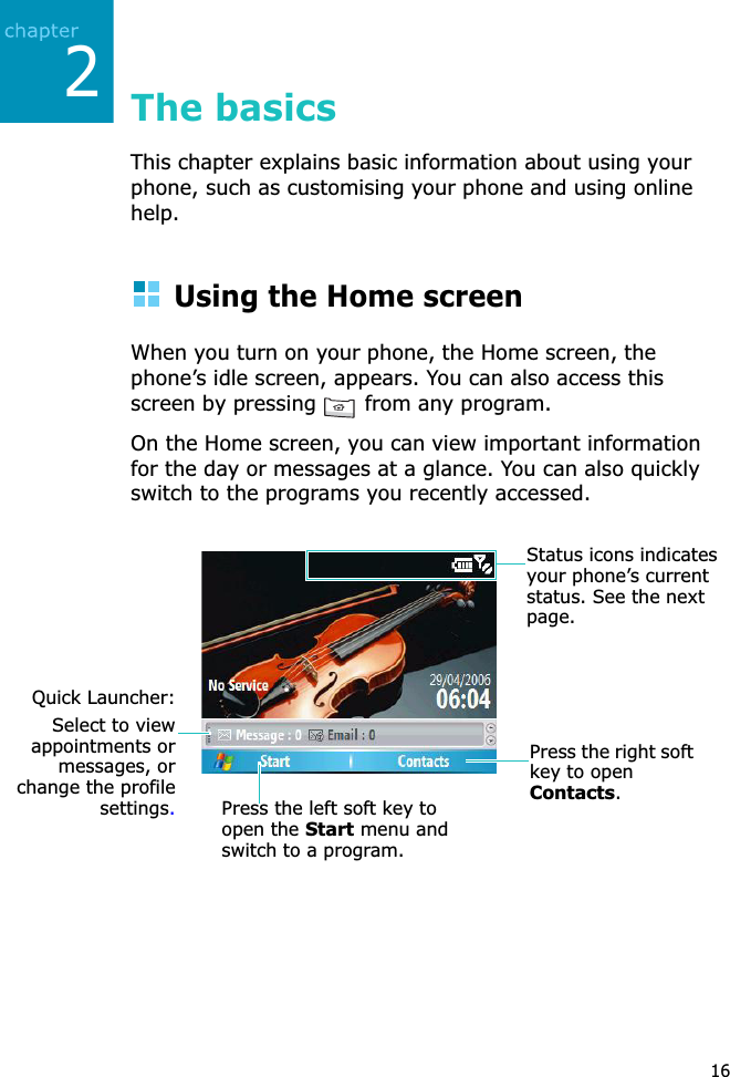 216The basicsThis chapter explains basic information about using your phone, such as customising your phone and using online help.Using the Home screenWhen you turn on your phone, the Home screen, the phone’s idle screen, appears. You can also access this screen by pressing   from any program.On the Home screen, you can view important information for the day or messages at a glance. You can also quickly switch to the programs you recently accessed.Press the left soft key to open the Start menu and switch to a program.Press the right soft key to open Contacts.Status icons indicatesyour phone’s current status. See the next page.Quick Launcher:Select to viewappointments ormessages, orchange the profilesettings.
