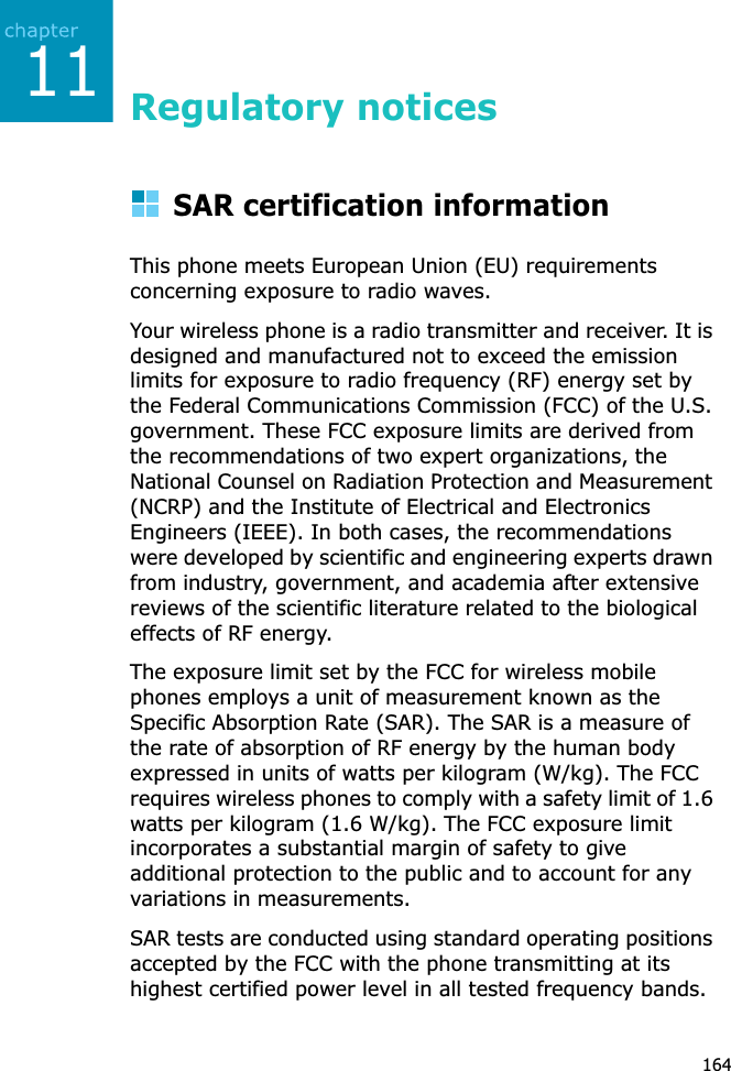 11164Regulatory noticesSAR certification informationThis phone meets European Union (EU) requirements concerning exposure to radio waves.Your wireless phone is a radio transmitter and receiver. It is designed and manufactured not to exceed the emission  limits for exposure to radio frequency (RF) energy set by the Federal Communications Commission (FCC) of the U.S. government. These FCC exposure limits are derived from the recommendations of two expert organizations, the National Counsel on Radiation Protection and Measurement (NCRP) and the Institute of Electrical and Electronics Engineers (IEEE). In both cases, the recommendations were developed by scientific and engineering experts drawn from industry, government, and academia after extensive reviews of the scientific literature related to the biological effects of RF energy.The exposure limit set by the FCC for wireless mobile phones employs a unit of measurement known as the Specific Absorption Rate (SAR). The SAR is a measure of the rate of absorption of RF energy by the human body expressed in units of watts per kilogram (W/kg). The FCC requires wireless phones to comply with a safety limit of 1.6 watts per kilogram (1.6 W/kg). The FCC exposure limit incorporates a substantial margin of safety to give additional protection to the public and to account for any variations in measurements.SAR tests are conducted using standard operating positions accepted by the FCC with the phone transmitting at its highest certified power level in all tested frequency bands. 
