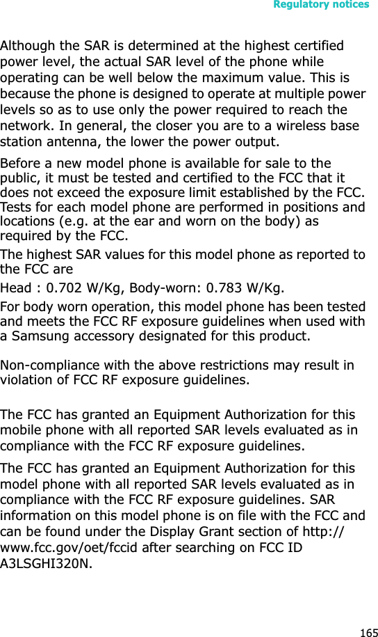 Regulatory notices165Although the SAR is determined at the highest certified power level, the actual SAR level of the phone while operating can be well below the maximum value. This is because the phone is designed to operate at multiple power levels so as to use only the power required to reach the network. In general, the closer you are to a wireless base station antenna, the lower the power output.Before a new model phone is available for sale to the public, it must be tested and certified to the FCC that it does not exceed the exposure limit established by the FCC. Tests for each model phone are performed in positions and locations (e.g. at the ear and worn on the body) as required by the FCC.The highest SAR values for this model phone as reported to the FCC areHead : 0.702 W/Kg, Body-worn: 0.783 W/Kg.For body worn operation, this model phone has been tested and meets the FCC RF exposure guidelines when used with a Samsung accessory designated for this product.Non-compliance with the above restrictions may result inviolation of FCC RF exposure guidelines.The FCC has granted an Equipment Authorization for this mobile phone with all reported SAR levels evaluated as in compliance with the FCC RF exposure guidelines.The FCC has granted an Equipment Authorization for this model phone with all reported SAR levels evaluated as in compliance with the FCC RF exposure guidelines. SAR information on this model phone is on file with the FCC and can be found under the Display Grant section of http://www.fcc.gov/oet/fccid after searching on FCC ID A3LSGHI320N.