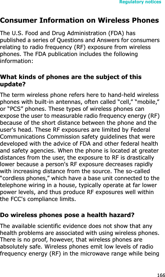 Regulatory notices166Consumer Information on Wireless PhonesThe U.S. Food and Drug Administration (FDA) has published a series of Questions and Answers for consumers relating to radio frequency (RF) exposure from wireless phones. The FDA publication includes the following information:What kinds of phones are the subject of this update?The term wireless phone refers here to hand-held wireless phones with built-in antennas, often called “cell,” “mobile,” or “PCS” phones. These types of wireless phones can expose the user to measurable radio frequency energy (RF) because of the short distance between the phone and the user&apos;s head. These RF exposures are limited by Federal Communications Commission safety guidelines that were developed with the advice of FDA and other federal health and safety agencies. When the phone is located at greater distances from the user, the exposure to RF is drastically lower because a person&apos;s RF exposure decreases rapidly with increasing distance from the source. The so-called “cordless phones,” which have a base unit connected to the telephone wiring in a house, typically operate at far lower power levels, and thus produce RF exposures well within the FCC&apos;s compliance limits.Do wireless phones pose a health hazard?The available scientific evidence does not show that any health problems are associated with using wireless phones. There is no proof, however, that wireless phones are absolutely safe. Wireless phones emit low levels of radio frequency energy (RF) in the microwave range while being 