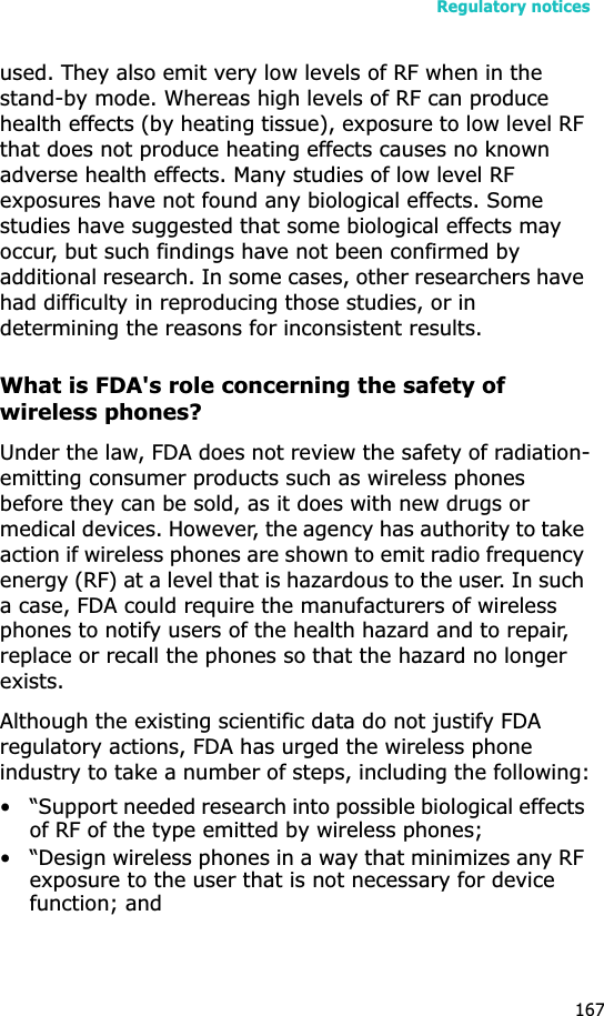 Regulatory notices167used. They also emit very low levels of RF when in the stand-by mode. Whereas high levels of RF can produce health effects (by heating tissue), exposure to low level RF that does not produce heating effects causes no known adverse health effects. Many studies of low level RF exposures have not found any biological effects. Some studies have suggested that some biological effects may occur, but such findings have not been confirmed by additional research. In some cases, other researchers have had difficulty in reproducing those studies, or in determining the reasons for inconsistent results.What is FDA&apos;s role concerning the safety of wireless phones?Under the law, FDA does not review the safety of radiation-emitting consumer products such as wireless phones before they can be sold, as it does with new drugs or medical devices. However, the agency has authority to take action if wireless phones are shown to emit radio frequency energy (RF) at a level that is hazardous to the user. In such a case, FDA could require the manufacturers of wireless phones to notify users of the health hazard and to repair, replace or recall the phones so that the hazard no longer exists.Although the existing scientific data do not justify FDA regulatory actions, FDA has urged the wireless phone industry to take a number of steps, including the following:• “Support needed research into possible biological effects of RF of the type emitted by wireless phones;• “Design wireless phones in a way that minimizes any RF exposure to the user that is not necessary for device function; and