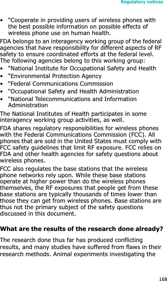 Regulatory notices168• “Cooperate in providing users of wireless phones with the best possible information on possible effects of wireless phone use on human health.FDA belongs to an interagency working group of the federal agencies that have responsibility for different aspects of RF safety to ensure coordinated efforts at the federal level. The following agencies belong to this working group:• “National Institute for Occupational Safety and Health• “Environmental Protection Agency• “Federal Communications Commission• “Occupational Safety and Health Administration• “National Telecommunications and Information AdministrationThe National Institutes of Health participates in some interagency working group activities, as well.FDA shares regulatory responsibilities for wireless phones with the Federal Communications Commission (FCC). All phones that are sold in the United States must comply with FCC safety guidelines that limit RF exposure. FCC relies on FDA and other health agencies for safety questions about wireless phones.FCC also regulates the base stations that the wireless phone networks rely upon. While these base stations operate at higher power than do the wireless phones themselves, the RF exposures that people get from these base stations are typically thousands of times lower than those they can get from wireless phones. Base stations are thus not the primary subject of the safety questions discussed in this document.What are the results of the research done already?The research done thus far has produced conflicting results, and many studies have suffered from flaws in their research methods. Animal experiments investigating the 