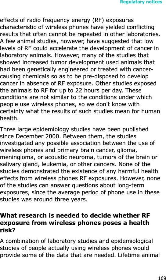 Regulatory notices169effects of radio frequency energy (RF) exposures characteristic of wireless phones have yielded conflicting results that often cannot be repeated in other laboratories. A few animal studies, however, have suggested that low levels of RF could accelerate the development of cancer in laboratory animals. However, many of the studies that showed increased tumor development used animals that had been genetically engineered or treated with cancer-causing chemicals so as to be pre-disposed to develop cancer in absence of RF exposure. Other studies exposed the animals to RF for up to 22 hours per day. These conditions are not similar to the conditions under which people use wireless phones, so we don&apos;t know with certainty what the results of such studies mean for human health.Three large epidemiology studies have been published since December 2000. Between them, the studies investigated any possible association between the use of wireless phones and primary brain cancer, glioma, meningioma, or acoustic neuroma, tumors of the brain or salivary gland, leukemia, or other cancers. None of the studies demonstrated the existence of any harmful health effects from wireless phones RF exposures. However, none of the studies can answer questions about long-term exposures, since the average period of phone use in these studies was around three years.What research is needed to decide whether RF exposure from wireless phones poses a health risk?A combination of laboratory studies and epidemiological studies of people actually using wireless phones would provide some of the data that are needed. Lifetime animal 