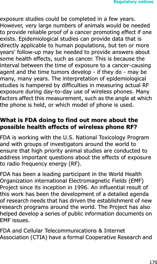 Regulatory notices170exposure studies could be completed in a few years. However, very large numbers of animals would be needed to provide reliable proof of a cancer promoting effect if one exists. Epidemiological studies can provide data that is directly applicable to human populations, but ten or more years&apos; follow-up may be needed to provide answers about some health effects, such as cancer. This is because the interval between the time of exposure to a cancer-causing agent and the time tumors develop - if they do - may be many, many years. The interpretation of epidemiological studies is hampered by difficulties in measuring actual RF exposure during day-to-day use of wireless phones. Many factors affect this measurement, such as the angle at which the phone is held, or which model of phone is used.What is FDA doing to find out more about the possible health effects of wireless phone RF?FDA is working with the U.S. National Toxicology Program and with groups of investigators around the world to ensure that high priority animal studies are conducted to address important questions about the effects of exposure to radio frequency energy (RF).FDA has been a leading participant in the World Health Organization international Electromagnetic Fields (EMF) Project since its inception in 1996. An influential result of this work has been the development of a detailed agenda of research needs that has driven the establishment of new research programs around the world. The Project has also helped develop a series of public information documents on EMF issues.FDA and Cellular Telecommunications &amp; Internet Association (CTIA) have a formal Cooperative Research and 