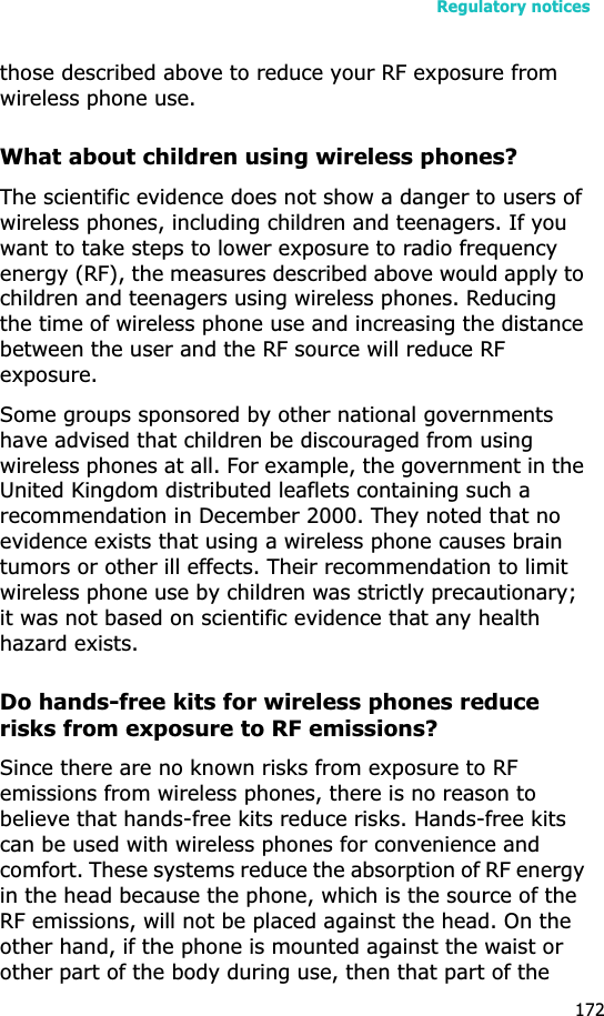 Regulatory notices172those described above to reduce your RF exposure from wireless phone use.What about children using wireless phones?The scientific evidence does not show a danger to users of wireless phones, including children and teenagers. If you want to take steps to lower exposure to radio frequency energy (RF), the measures described above would apply to children and teenagers using wireless phones. Reducing the time of wireless phone use and increasing the distance between the user and the RF source will reduce RF exposure.Some groups sponsored by other national governments have advised that children be discouraged from using wireless phones at all. For example, the government in the United Kingdom distributed leaflets containing such a recommendation in December 2000. They noted that no evidence exists that using a wireless phone causes brain tumors or other ill effects. Their recommendation to limit wireless phone use by children was strictly precautionary; it was not based on scientific evidence that any health hazard exists. Do hands-free kits for wireless phones reduce risks from exposure to RF emissions?Since there are no known risks from exposure to RF emissions from wireless phones, there is no reason to believe that hands-free kits reduce risks. Hands-free kits can be used with wireless phones for convenience and comfort. These systems reduce the absorption of RF energy in the head because the phone, which is the source of the RF emissions, will not be placed against the head. On the other hand, if the phone is mounted against the waist or other part of the body during use, then that part of the 