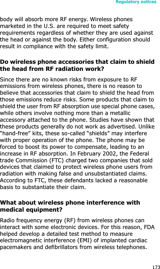 Regulatory notices173body will absorb more RF energy. Wireless phones marketed in the U.S. are required to meet safety requirements regardless of whether they are used against the head or against the body. Either configuration should result in compliance with the safety limit.Do wireless phone accessories that claim to shield the head from RF radiation work?Since there are no known risks from exposure to RF emissions from wireless phones, there is no reason to believe that accessories that claim to shield the head from those emissions reduce risks. Some products that claim to shield the user from RF absorption use special phone cases, while others involve nothing more than a metallic accessory attached to the phone. Studies have shown that these products generally do not work as advertised. Unlike “hand-free” kits, these so-called “shields” may interfere with proper operation of the phone. The phone may be forced to boost its power to compensate, leading to an increase in RF absorption. In February 2002, the Federal trade Commission (FTC) charged two companies that sold devices that claimed to protect wireless phone users from radiation with making false and unsubstantiated claims. According to FTC, these defendants lacked a reasonable basis to substantiate their claim.What about wireless phone interference with medical equipment?Radio frequency energy (RF) from wireless phones can interact with some electronic devices. For this reason, FDA helped develop a detailed test method to measure electromagnetic interference (EMI) of implanted cardiac pacemakers and defibrillators from wireless telephones. 