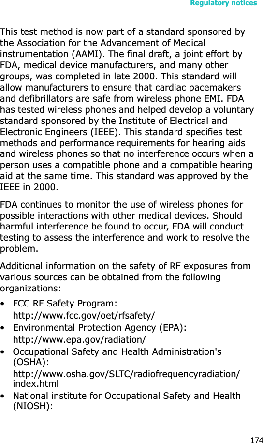 Regulatory notices174This test method is now part of a standard sponsored by the Association for the Advancement of Medical instrumentation (AAMI). The final draft, a joint effort by FDA, medical device manufacturers, and many other groups, was completed in late 2000. This standard will allow manufacturers to ensure that cardiac pacemakers and defibrillators are safe from wireless phone EMI. FDA has tested wireless phones and helped develop a voluntary standard sponsored by the Institute of Electrical and Electronic Engineers (IEEE). This standard specifies test methods and performance requirements for hearing aids and wireless phones so that no interference occurs when a person uses a compatible phone and a compatible hearing aid at the same time. This standard was approved by the IEEE in 2000.FDA continues to monitor the use of wireless phones for possible interactions with other medical devices. Should harmful interference be found to occur, FDA will conduct testing to assess the interference and work to resolve the problem.Additional information on the safety of RF exposures from various sources can be obtained from the following organizations:• FCC RF Safety Program:http://www.fcc.gov/oet/rfsafety/• Environmental Protection Agency (EPA):http://www.epa.gov/radiation/• Occupational Safety and Health Administration&apos;s (OSHA): http://www.osha.gov/SLTC/radiofrequencyradiation/index.html• National institute for Occupational Safety and Health (NIOSH):