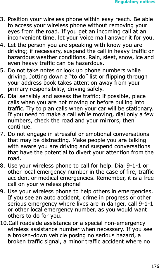 Regulatory notices1763. Position your wireless phone within easy reach. Be able to access your wireless phone without removing your eyes from the road. If you get an incoming call at an inconvenient time, let your voice mail answer it for you.4. Let the person you are speaking with know you are driving; if necessary, suspend the call in heavy traffic or hazardous weather conditions. Rain, sleet, snow, ice and even heavy traffic can be hazardous.5. Do not take notes or look up phone numbers while driving. Jotting down a “to do” list or flipping through your address book takes attention away from your primary responsibility, driving safely.6. Dial sensibly and assess the traffic; if possible, place calls when you are not moving or before pulling into traffic. Try to plan calls when your car will be stationary. If you need to make a call while moving, dial only a few numbers, check the road and your mirrors, then continue.7. Do not engage in stressful or emotional conversations that may be distracting. Make people you are talking with aware you are driving and suspend conversations that have the potential to divert your attention from the road.8. Use your wireless phone to call for help. Dial 9-1-1 or other local emergency number in the case of fire, traffic accident or medical emergencies. Remember, it is a free call on your wireless phone!9. Use your wireless phone to help others in emergencies. If you see an auto accident, crime in progress or other serious emergency where lives are in danger, call 9-1-1 or other local emergency number, as you would want others to do for you.10.Call roadside assistance or a special non-emergency wireless assistance number when necessary. If you see a broken-down vehicle posing no serious hazard, a broken traffic signal, a minor traffic accident where no 
