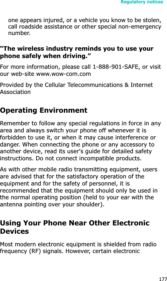 Regulatory notices177one appears injured, or a vehicle you know to be stolen, call roadside assistance or other special non-emergency number.“The wireless industry reminds you to use your phone safely when driving.”For more information, please call 1-888-901-SAFE, or visit our web-site www.wow-com.comProvided by the Cellular Telecommunications &amp; Internet AssociationOperating EnvironmentRemember to follow any special regulations in force in any area and always switch your phone off whenever it is forbidden to use it, or when it may cause interference or danger. When connecting the phone or any accessory to another device, read its user&apos;s guide for detailed safety instructions. Do not connect incompatible products.As with other mobile radio transmitting equipment, users are advised that for the satisfactory operation of the equipment and for the safety of personnel, it is recommended that the equipment should only be used in the normal operating position (held to your ear with the antenna pointing over your shoulder).Using Your Phone Near Other Electronic DevicesMost modern electronic equipment is shielded from radio frequency (RF) signals. However, certain electronic 