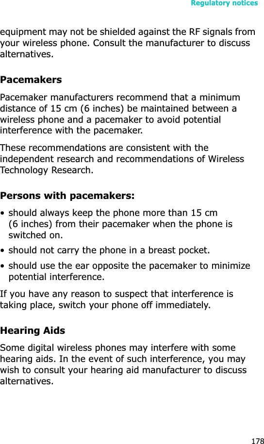 Regulatory notices178equipment may not be shielded against the RF signals from your wireless phone. Consult the manufacturer to discuss alternatives.PacemakersPacemaker manufacturers recommend that a minimum distance of 15 cm (6 inches) be maintained between a wireless phone and a pacemaker to avoid potential interference with the pacemaker.These recommendations are consistent with the independent research and recommendations of Wireless Technology Research.Persons with pacemakers:• should always keep the phone more than 15 cm (6 inches) from their pacemaker when the phone is switched on.• should not carry the phone in a breast pocket.• should use the ear opposite the pacemaker to minimize potential interference.If you have any reason to suspect that interference is taking place, switch your phone off immediately.Hearing AidsSome digital wireless phones may interfere with some hearing aids. In the event of such interference, you may wish to consult your hearing aid manufacturer to discuss alternatives.