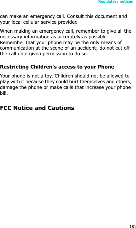 Regulatory notices181can make an emergency call. Consult this document and your local cellular service provider.When making an emergency call, remember to give all the necessary information as accurately as possible. Remember that your phone may be the only means of communication at the scene of an accident; do not cut off the call until given permission to do so.Restricting Children&apos;s access to your PhoneYour phone is not a toy. Children should not be allowed to play with it because they could hurt themselves and others, damage the phone or make calls that increase your phone bill.FCC Notice and Cautions