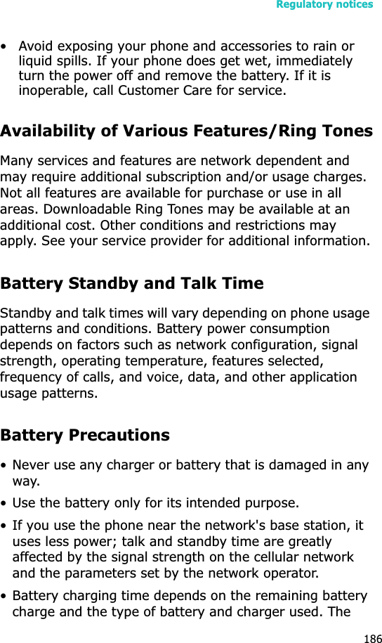 Regulatory notices186• Avoid exposing your phone and accessories to rain or liquid spills. If your phone does get wet, immediately turn the power off and remove the battery. If it is inoperable, call Customer Care for service.Availability of Various Features/Ring TonesMany services and features are network dependent and may require additional subscription and/or usage charges. Not all features are available for purchase or use in all areas. Downloadable Ring Tones may be available at an additional cost. Other conditions and restrictions may apply. See your service provider for additional information.Battery Standby and Talk TimeStandby and talk times will vary depending on phone usage patterns and conditions. Battery power consumption depends on factors such as network configuration, signal strength, operating temperature, features selected, frequency of calls, and voice, data, and other application usage patterns. Battery Precautions• Never use any charger or battery that is damaged in any way.• Use the battery only for its intended purpose.• If you use the phone near the network&apos;s base station, it uses less power; talk and standby time are greatly affected by the signal strength on the cellular network and the parameters set by the network operator.• Battery charging time depends on the remaining battery charge and the type of battery and charger used. The 