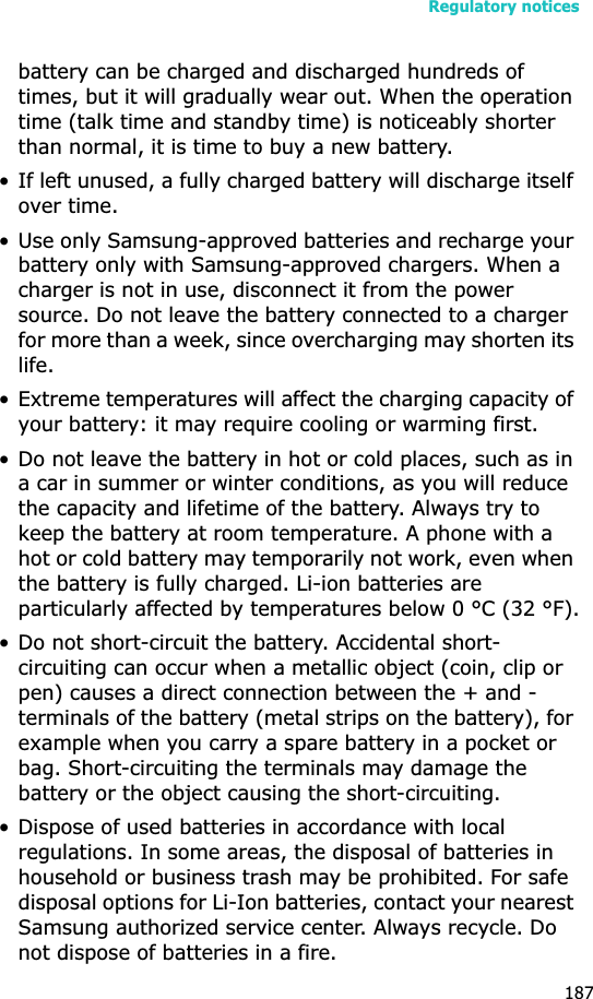 Regulatory notices187battery can be charged and discharged hundreds of times, but it will gradually wear out. When the operation time (talk time and standby time) is noticeably shorter than normal, it is time to buy a new battery.• If left unused, a fully charged battery will discharge itself over time.• Use only Samsung-approved batteries and recharge your battery only with Samsung-approved chargers. When a charger is not in use, disconnect it from the power source. Do not leave the battery connected to a charger for more than a week, since overcharging may shorten its life.• Extreme temperatures will affect the charging capacity of your battery: it may require cooling or warming first.• Do not leave the battery in hot or cold places, such as in a car in summer or winter conditions, as you will reduce the capacity and lifetime of the battery. Always try to keep the battery at room temperature. A phone with a hot or cold battery may temporarily not work, even when the battery is fully charged. Li-ion batteries are particularly affected by temperatures below 0 °C (32 °F).• Do not short-circuit the battery. Accidental short- circuiting can occur when a metallic object (coin, clip or pen) causes a direct connection between the + and - terminals of the battery (metal strips on the battery), for example when you carry a spare battery in a pocket or bag. Short-circuiting the terminals may damage the battery or the object causing the short-circuiting.• Dispose of used batteries in accordance with local regulations. In some areas, the disposal of batteries in household or business trash may be prohibited. For safe disposal options for Li-Ion batteries, contact your nearest Samsung authorized service center. Always recycle. Do not dispose of batteries in a fire.