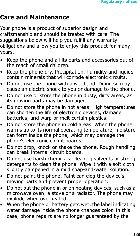 Regulatory notices188Care and MaintenanceYour phone is a product of superior design and craftsmanship and should be treated with care. The suggestions below will help you fulfill any warranty obligations and allow you to enjoy this product for many years.• Keep the phone and all its parts and accessories out of the reach of small children.• Keep the phone dry. Precipitation, humidity and liquids contain minerals that will corrode electronic circuits.• Do not use the phone with a wet hand. Doing so may cause an electric shock to you or damage to the phone.• Do not use or store the phone in dusty, dirty areas, as its moving parts may be damaged.• Do not store the phone in hot areas. High temperatures can shorten the life of electronic devices, damage batteries, and warp or melt certain plastics.• Do not store the phone in cold areas. When the phone warms up to its normal operating temperature, moisture can form inside the phone, which may damage the phone&apos;s electronic circuit boards.• Do not drop, knock or shake the phone. Rough handling can break internal circuit boards.• Do not use harsh chemicals, cleaning solvents or strong detergents to clean the phone. Wipe it with a soft cloth slightly dampened in a mild soap-and-water solution.• Do not paint the phone. Paint can clog the device&apos;s moving parts and prevent proper operation.• Do not put the phone in or on heating devices, such as a microwave oven, a stove or a radiator. The phone may explode when overheated.• When the phone or battery gets wet, the label indicating water damage inside the phone changes color. In this case, phone repairs are no longer guaranteed by the 