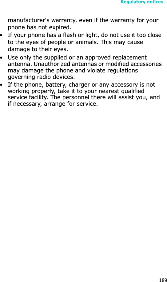 Regulatory notices189manufacturer&apos;s warranty, even if the warranty for your phone has not expired. • If your phone has a flash or light, do not use it too close to the eyes of people or animals. This may cause damage to their eyes.• Use only the supplied or an approved replacement antenna. Unauthorized antennas or modified accessories may damage the phone and violate regulations governing radio devices.• If the phone, battery, charger or any accessory is not working properly, take it to your nearest qualified service facility. The personnel there will assist you, and if necessary, arrange for service.