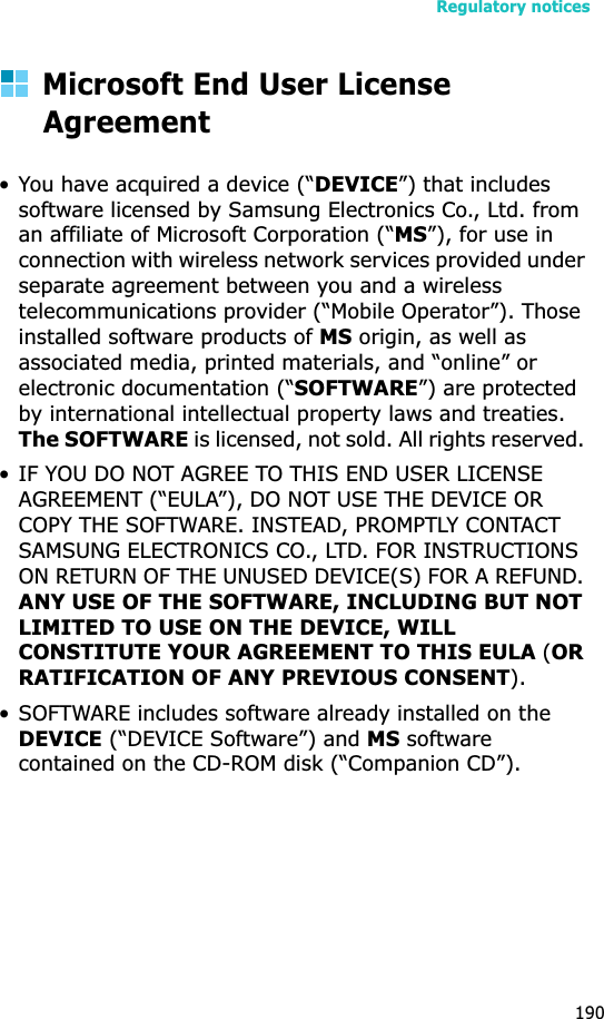 Regulatory notices190Microsoft End User License Agreement• You have acquired a device (“DEVICE”) that includes software licensed by Samsung Electronics Co., Ltd. from an affiliate of Microsoft Corporation (“MS”), for use in connection with wireless network services provided under separate agreement between you and a wireless telecommunications provider (“Mobile Operator”). Those installed software products of MS origin, as well as associated media, printed materials, and “online” or electronic documentation (“SOFTWARE”) are protected by international intellectual property laws and treaties. The SOFTWARE is licensed, not sold. All rights reserved. • IF YOU DO NOT AGREE TO THIS END USER LICENSE AGREEMENT (“EULA”), DO NOT USE THE DEVICE OR COPY THE SOFTWARE. INSTEAD, PROMPTLY CONTACT SAMSUNG ELECTRONICS CO., LTD. FOR INSTRUCTIONS ON RETURN OF THE UNUSED DEVICE(S) FOR A REFUND. ANY USE OF THE SOFTWARE, INCLUDING BUT NOT LIMITED TO USE ON THE DEVICE, WILL CONSTITUTE YOUR AGREEMENT TO THIS EULA (ORRATIFICATION OF ANY PREVIOUS CONSENT). • SOFTWARE includes software already installed on the DEVICE (“DEVICE Software”) and MS software contained on the CD-ROM disk (“Companion CD”).