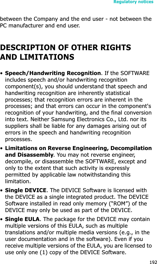 Regulatory notices192between the Company and the end user - not between the PC manufacturer and end user.DESCRIPTION OF OTHER RIGHTS AND LIMITATIONS•Speech/Handwriting Recognition. If the SOFTWARE includes speech and/or handwriting recognition component(s), you should understand that speech and handwriting recognition are inherently statistical processes; that recognition errors are inherent in the processes; and that errors can occur in the component&apos;s recognition of your handwriting, and the final conversion into text. Neither Samsung Electronics Co., Ltd. nor its suppliers shall be liable for any damages arising out of errors in the speech and handwriting recognition processes.•Limitations on Reverse Engineering, Decompilation and Disassembly. You may not reverse engineer, decompile, or disassemble the SOFTWARE, except and only to the extent that such activity is expressly permitted by applicable law notwithstanding this limitation.•Single DEVICE. The DEVICE Software is licensed with the DEVICE as a single integrated product. The DEVICE Software installed in read only memory (“ROM”) of the DEVICE may only be used as part of the DEVICE.•Single EULA. The package for the DEVICE may contain multiple versions of this EULA, such as multiple translations and/or multiple media versions (e.g., in the user documentation and in the software). Even if you receive multiple versions of the EULA, you are licensed to use only one (1) copy of the DEVICE Software. 