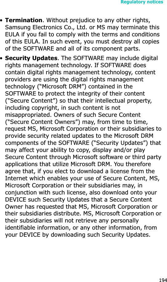 Regulatory notices194•Termination. Without prejudice to any other rights, Samsung Electronics Co., Ltd. or MS may terminate this EULA if you fail to comply with the terms and conditions of this EULA. In such event, you must destroy all copies of the SOFTWARE and all of its component parts.•Security Updates. The SOFTWARE may include digital rights management technology. If SOFTWARE does contain digital rights management technology, content providers are using the digital rights management technology (“Microsoft DRM”) contained in the SOFTWARE to protect the integrity of their content (“Secure Content”) so that their intellectual property, including copyright, in such content is not misappropriated. Owners of such Secure Content (“Secure Content Owners”) may, from time to time, request MS, Microsoft Corporation or their subsidiaries to provide security related updates to the Microsoft DRM components of the SOFTWARE (“Security Updates”) that may affect your ability to copy, display and/or play Secure Content through Microsoft software or third party applications that utilize Microsoft DRM. You therefore agree that, if you elect to download a license from the Internet which enables your use of Secure Content, MS, Microsoft Corporation or their subsidiaries may, in conjunction with such license, also download onto your DEVICE such Security Updates that a Secure Content Owner has requested that MS, Microsoft Corporation or their subsidiaries distribute. MS, Microsoft Corporation or their subsidiaries will not retrieve any personally identifiable information, or any other information, from your DEVICE by downloading such Security Updates. 