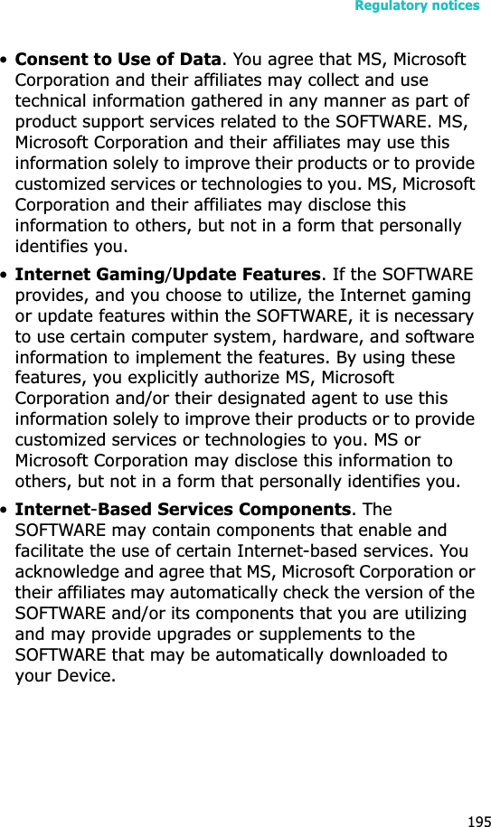 Regulatory notices195•Consent to Use of Data. You agree that MS, Microsoft Corporation and their affiliates may collect and use technical information gathered in any manner as part of product support services related to the SOFTWARE. MS, Microsoft Corporation and their affiliates may use this information solely to improve their products or to provide customized services or technologies to you. MS, Microsoft Corporation and their affiliates may disclose this information to others, but not in a form that personally identifies you.•Internet Gaming/Update Features. If the SOFTWARE provides, and you choose to utilize, the Internet gaming or update features within the SOFTWARE, it is necessary to use certain computer system, hardware, and software information to implement the features. By using these features, you explicitly authorize MS, Microsoft Corporation and/or their designated agent to use this information solely to improve their products or to provide customized services or technologies to you. MS or Microsoft Corporation may disclose this information to others, but not in a form that personally identifies you. •Internet-Based Services Components. The SOFTWARE may contain components that enable and facilitate the use of certain Internet-based services. You acknowledge and agree that MS, Microsoft Corporation or their affiliates may automatically check the version of the SOFTWARE and/or its components that you are utilizing and may provide upgrades or supplements to the SOFTWARE that may be automatically downloaded to your Device.