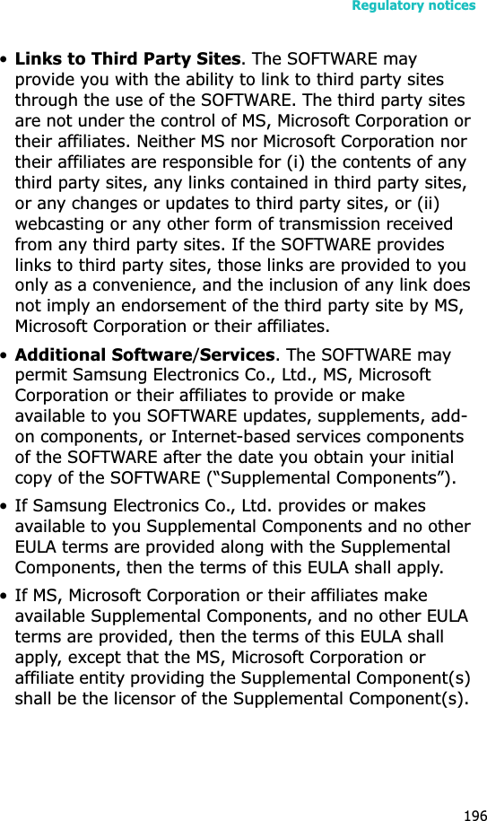 Regulatory notices196•Links to Third Party Sites. The SOFTWARE may provide you with the ability to link to third party sites through the use of the SOFTWARE. The third party sites are not under the control of MS, Microsoft Corporation or their affiliates. Neither MS nor Microsoft Corporation nor their affiliates are responsible for (i) the contents of any third party sites, any links contained in third party sites, or any changes or updates to third party sites, or (ii) webcasting or any other form of transmission received from any third party sites. If the SOFTWARE provides links to third party sites, those links are provided to you only as a convenience, and the inclusion of any link does not imply an endorsement of the third party site by MS, Microsoft Corporation or their affiliates.•Additional Software/Services. The SOFTWARE may permit Samsung Electronics Co., Ltd., MS, Microsoft Corporation or their affiliates to provide or make available to you SOFTWARE updates, supplements, add-on components, or Internet-based services components of the SOFTWARE after the date you obtain your initial copy of the SOFTWARE (“Supplemental Components”). • If Samsung Electronics Co., Ltd. provides or makes available to you Supplemental Components and no other EULA terms are provided along with the Supplemental Components, then the terms of this EULA shall apply.• If MS, Microsoft Corporation or their affiliates make available Supplemental Components, and no other EULA terms are provided, then the terms of this EULA shall apply, except that the MS, Microsoft Corporation or affiliate entity providing the Supplemental Component(s) shall be the licensor of the Supplemental Component(s). 
