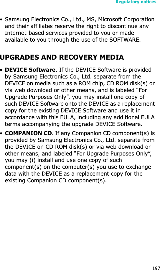Regulatory notices197• Samsung Electronics Co., Ltd., MS, Microsoft Corporation and their affiliates reserve the right to discontinue any Internet-based services provided to you or made available to you through the use of the SOFTWARE.UPGRADES AND RECOVERY MEDIA•DEVICE Software. If the DEVICE Software is provided by Samsung Electronics Co., Ltd. separate from the DEVICE on media such as a ROM chip, CD ROM disk(s) or via web download or other means, and is labeled “For Upgrade Purposes Only”, you may install one copy of such DEVICE Software onto the DEVICE as a replacement copy for the existing DEVICE Software and use it in accordance with this EULA, including any additional EULA terms accompanying the upgrade DEVICE Software.•COMPANION CD. If any Companion CD component(s) is provided by Samsung Electronics Co., Ltd. separate from the DEVICE on CD ROM disk(s) or via web download or other means, and labeled “For Upgrade Purposes Only”, you may (i) install and use one copy of such component(s) on the computer(s) you use to exchange data with the DEVICE as a replacement copy for the existing Companion CD component(s). 