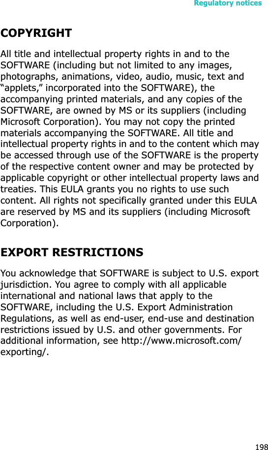 Regulatory notices198COPYRIGHTAll title and intellectual property rights in and to the SOFTWARE (including but not limited to any images, photographs, animations, video, audio, music, text and “applets,” incorporated into the SOFTWARE), the accompanying printed materials, and any copies of the SOFTWARE, are owned by MS or its suppliers (including Microsoft Corporation). You may not copy the printed materials accompanying the SOFTWARE. All title and intellectual property rights in and to the content which may be accessed through use of the SOFTWARE is the property of the respective content owner and may be protected by applicable copyright or other intellectual property laws and treaties. This EULA grants you no rights to use such content. All rights not specifically granted under this EULA are reserved by MS and its suppliers (including Microsoft Corporation).EXPORT RESTRICTIONSYou acknowledge that SOFTWARE is subject to U.S. export jurisdiction. You agree to comply with all applicable international and national laws that apply to the SOFTWARE, including the U.S. Export Administration Regulations, as well as end-user, end-use and destination restrictions issued by U.S. and other governments. For additional information, see http://www.microsoft.com/exporting/.