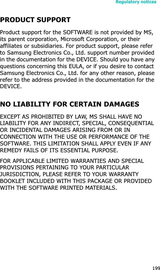 Regulatory notices199PRODUCT SUPPORTProduct support for the SOFTWARE is not provided by MS, its parent corporation, Microsoft Corporation, or their affiliates or subsidiaries. For product support, please refer to Samsung Electronics Co., Ltd. support number provided in the documentation for the DEVICE. Should you have any questions concerning this EULA, or if you desire to contact Samsung Electronics Co., Ltd. for any other reason, please refer to the address provided in the documentation for the DEVICE.NO LIABILITY FOR CERTAIN DAMAGESEXCEPT AS PROHIBITED BY LAW, MS SHALL HAVE NO LIABILITY FOR ANY INDIRECT, SPECIAL, CONSEQUENTIAL OR INCIDENTAL DAMAGES ARISING FROM OR IN CONNECTION WITH THE USE OR PERFORMANCE OF THE SOFTWARE. THIS LIMITATION SHALL APPLY EVEN IF ANY REMEDY FAILS OF ITS ESSENTIAL PURPOSE. FOR APPLICABLE LIMITED WARRANTIES AND SPECIAL PROVISIONS PERTAINING TO YOUR PARTICULAR JURISDICTION, PLEASE REFER TO YOUR WARRANTY BOOKLET INCLUDED WITH THIS PACKAGE OR PROVIDED WITH THE SOFTWARE PRINTED MATERIALS.