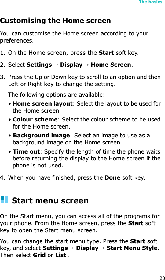 The basics20Customising the Home screenYou can customise the Home screen according to your preferences.1. On the Home screen, press theStart soft key.2. Select Settings →Display→Home Screen.3. Press the Up or Down key to scroll to an option and then Left or Right key to change the setting.The following options are available:•Home screen layout: Select the layout to be used for the Home screen.•Colour scheme: Select the colour scheme to be used for the Home screen.•Background image: Select an image to use as a background image on the Home screen.•Time out: Specify the length of time the phone waits before returning the display to the Home screen if the phone is not used.4. When you have finished, press the Done soft key.Start menu screenOn the Start menu, you can access all of the programs for your phone. From the Home screen, press the Start soft key to open the Start menu screen.You can change the start menu type. Press the Start soft key, and select Settings →Display→Start Menu Style.Then select Grid or List .