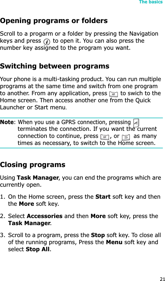 The basics21Opening programs or foldersScroll to a progarm or a folder by pressing the Navigation keys and press   to open it. You can also press the number key assigned to the program you want.Switching between programsYour phone is a multi-tasking product. You can run multiple programs at the same time and switch from one program to another. From any application, press   to swich to the Home screen. Then access another one from the Quick Launcher or Start menuUNote: When you use a GPRS connection, pressing terminates the connection. If you want the current connection to continue, press  , or   as many times as necessary, to switch to the Home screen.Closing programsUsingTask Manager, you can end the programs which are currently open. 1. On the Home screen, press the Start soft key and then theMore soft key. 2. Select Accessories and then More soft key, press the Task Manager.3. Scroll to a program, press the Stop soft key. To close all of the running programs, Press the Menu soft key and select Stop All.