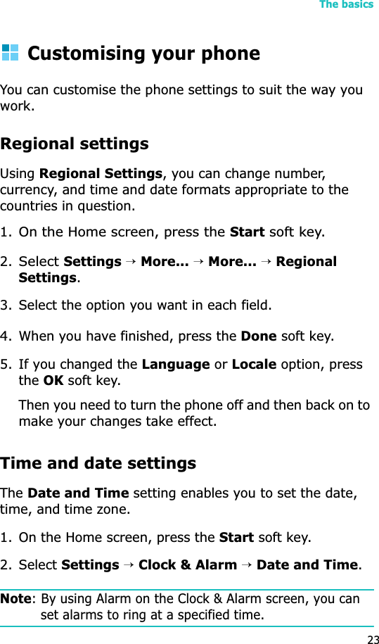 The basics23Customising your phoneYou can customise the phone settings to suit the way you work.Regional settingsUsingRegional Settings, you can change number, currency, and time and date formats appropriate to the countries in question.1.On the Home screen, press the Start soft key.2.Select Settings →More... →More... →Regional Settings.3. Select the option you want in each field.4. When you have finished, press the Done soft key.5. If you changed the Language or Locale option, press theOK soft key. Then you need to turn the phone off and then back on to make your changes take effect.Time and date settingsTheDate and Time setting enables you to set the date, time, and time zone.1. On the Home screen, press the Start soft key.2. Select Settings→Clock &amp; Alarm→Date and Time.Note: By using Alarm on the Clock &amp; Alarm screen, you can set alarms to ring at a specified time. 