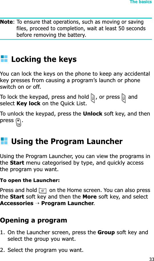 The basics33Note: To ensure that operations, such as moving or saving files, proceed to completion, wait at least 50 seconds before removing the battery.Locking the keysYou can lock the keys on the phone to keep any accidental key presses from causing a program’s launch or phone switch on or off.To lock the keypad, press and hold  , or press   and selectKey lock on the Quick List. To unlock the keypad, press the Unlock soft key, and then press .Using the Program LauncherUsing the Program Launcher, you can view the programs in theStart menu categorised by type, and quickly access the program you want.To open the Launcher: Press and hold   on the Home screen. You can also press theStart soft key and then the More soft key, and select Accessories→Program Launcher.Opening a program1. On the Launcher screen, press the Group soft key and select the group you want.2. Select the program you want.