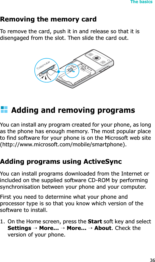 The basics36Removing the memory cardTo remove the card, push it in and release so that it is disengaged from the slot. Then slide the card out.Adding and removing programsYou can install any program created for your phone, as long as the phone has enough memory. The most popular place to find software for your phone is on the Microsoft web site (http://www.microsoft.com/mobile/smartphone).Adding programs using ActiveSyncYou can install programs downloaded from the Internet or included on the supplied software CD-ROM by performing synchronisation between your phone and your computer. First you need to determine what your phone and processor type is so that you know which version of the software to install.1. On the Home screen, press the Start soft key and select Settings→More...→More...→About. Check the version of your phone.