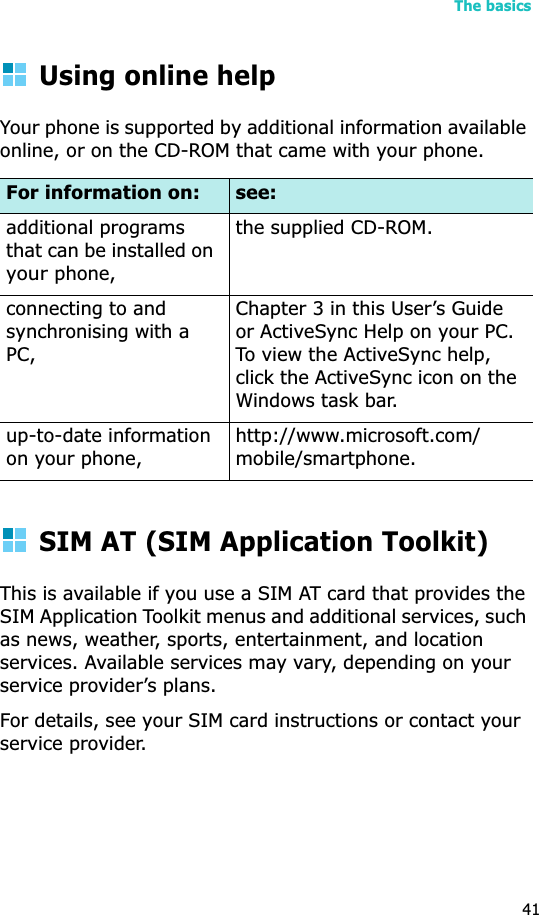 The basics41Using online helpYour phone is supported by additional information available online, or on the CD-ROM that came with your phone.SIM AT (SIM Application Toolkit)This is available if you use a SIM AT card that provides the SIM Application Toolkit menus and additional services, such as news, weather, sports, entertainment, and location services. Available services may vary, depending on your service provider’s plans.For details, see your SIM card instructions or contact your service provider.For information on: see:additional programs that can be installed on yourphone,the supplied CD-ROM.connecting to and synchronising with a PC,Chapter 3 in this User’s Guide or ActiveSync Help on your PC. To view the ActiveSync help, click the ActiveSync icon on the Windows task bar.up-to-date information on your phone,http://www.microsoft.com/mobile/smartphone.
