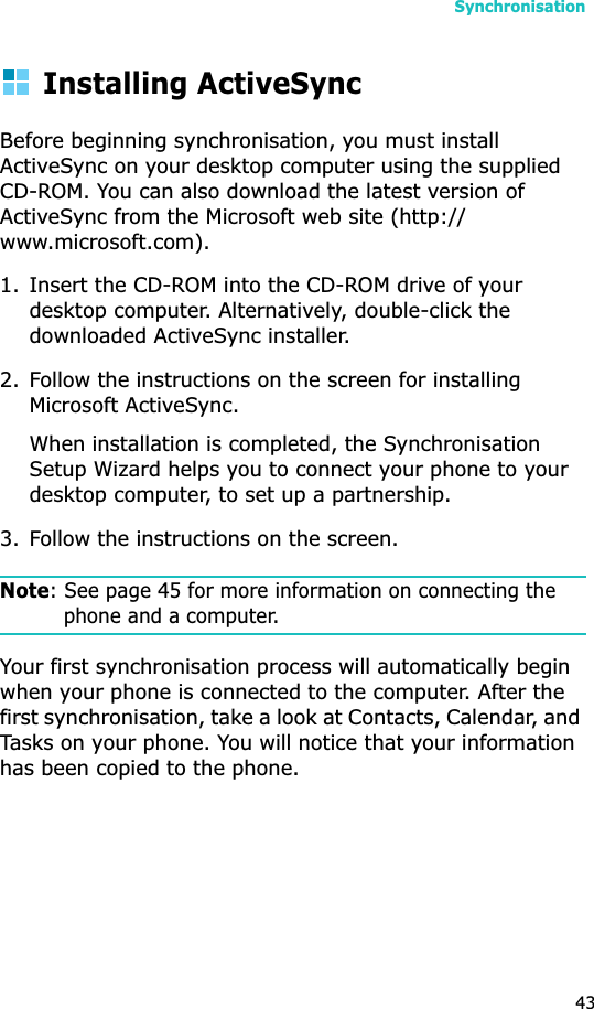 Synchronisation43Installing ActiveSyncBefore beginning synchronisation, you must install ActiveSync on your desktop computer using the supplied CD-ROM. You can also download the latest version of ActiveSync from the Microsoft web site (http://www.microsoft.com).1. Insert the CD-ROM into the CD-ROM drive of your desktop computer. Alternatively, double-click the downloaded ActiveSync installer.2. Follow the instructions on the screen for installing Microsoft ActiveSync.When installation is completed, the Synchronisation Setup Wizard helps you to connect your phone to your desktop computer, to set up a partnership. 3. Follow the instructions on the screen.Note: See page 45 for more information on connecting the phone and a computer.Your first synchronisation process will automatically begin when your phone is connected to the computer. After the first synchronisation, take a look at Contacts, Calendar, and Tasks on your phone. You will notice that your information has been copied to the phone.