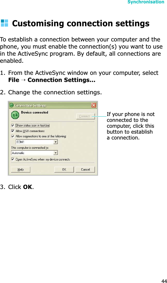 Synchronisation44Customising connection settingsTo establish a connection between your computer and the phone, you must enable the connection(s) you want to use in the ActiveSync program. By default, all connections are enabled.1. From the ActiveSync window on your computer, select File→Connection Settings...2. Change the connection settings.3. Click OK.If your phone is not connected to the computer, click this button to establish a connection.