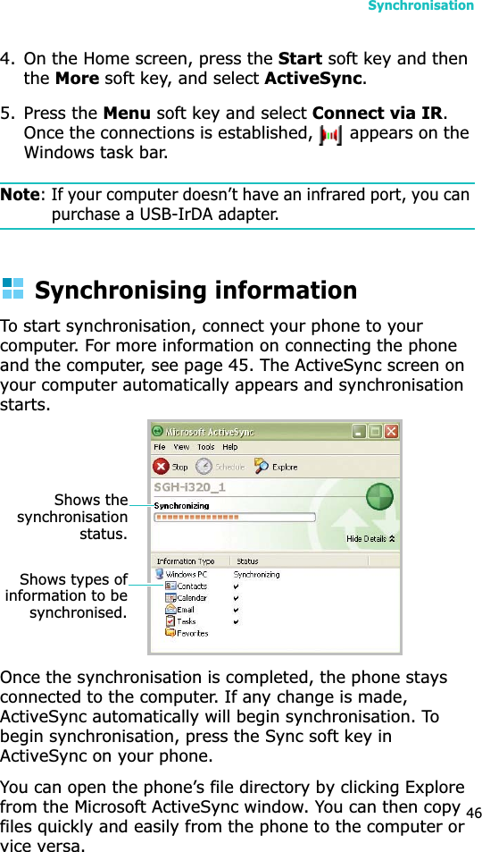 Synchronisation464. On the Home screen, press the Start soft key and then theMore soft key, and select ActiveSync.5. Press the Menu soft key and select Connect via IR.Once the connections is established,   appears on the Windows task bar.Note: If your computer doesn’t have an infrared port, you can purchase a USB-IrDA adapter.Synchronising informationTo start synchronisation, connect your phone to your computer. For more information on connecting the phone and the computer, see page 45. The ActiveSync screen on your computer automatically appears and synchronisation starts.Once the synchronisation is completed, the phone stays connected to the computer. If any change is made, ActiveSync automatically will begin synchronisation. To begin synchronisation, press the Sync soft key inActiveSync on your phone.You can open the phone’s file directory by clicking Explore from the Microsoft ActiveSync window. You can then copy files quickly and easily from the phone to the computer or vice versa.Shows thesynchronisationstatus.Shows types ofinformation to besynchronised.