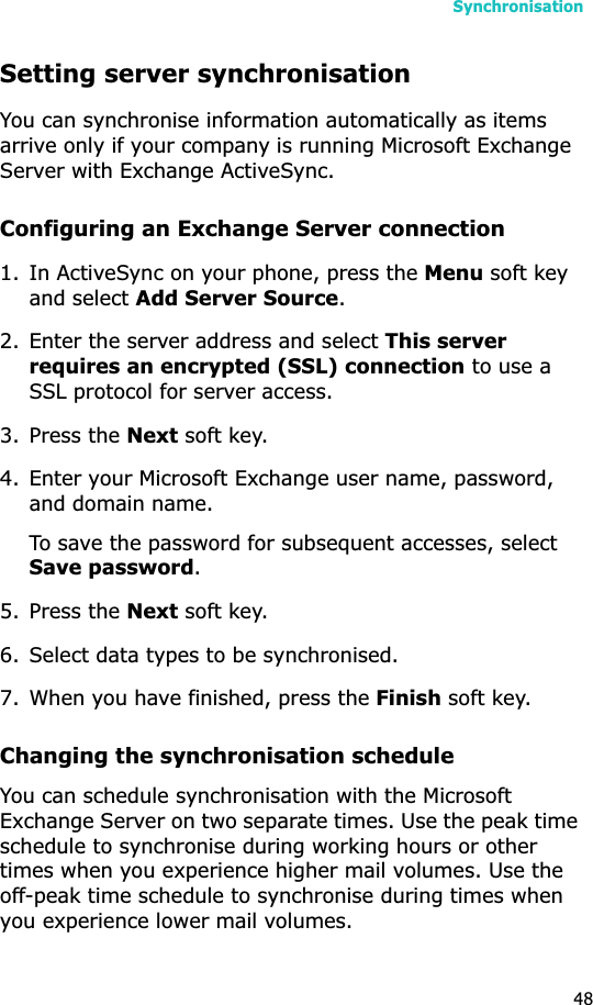 Synchronisation48Setting server synchronisationYou can synchronise information automatically as items arrive only if your company is running Microsoft Exchange Server with Exchange ActiveSync.Configuring an Exchange Server connection1. In ActiveSync on your phone, press the Menu soft key and select Add Server Source.2. Enter the server address and select This server requires an encrypted (SSL) connection to use a SSL protocol for server access.3. Press the Next soft key.4. Enter your Microsoft Exchange user name, password, and domain name.To save the password for subsequent accesses, select Save password.5. Press the Next soft key.6. Select data types to be synchronised.7. When you have finished, press the Finish soft key.Changing the synchronisation scheduleYou can schedule synchronisation with the Microsoft Exchange Server on two separate times. Use the peak time schedule to synchronise during working hours or other times when you experience higher mail volumes. Use the off-peak time schedule to synchronise during times when you experience lower mail volumes.