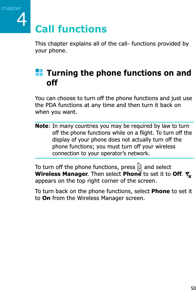 450Call functionsThis chapter explains all of the call- functions provided by your phone.Turning the phone functions on and offYou can choose to turn off the phone functions and just use the PDA functions at any time and then turn it back on when you want.Note: In many countries you may be required by law to turn off the phone functions while on a flight. To turn off the display of your phone does not actually turn off the phone functions; you must turn off your wireless connection to your operator’s network.To turn off the phone functions, press   and select Wireless Manager. Then select Phone to set it to Off.appears on the top right corner of the screen.To turn back on the phone functions, select Phone to set it toOn from the Wireless Manager screen.