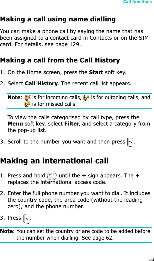 Call functions53Making a call using name diallingYou can make a phone call by saying the name that has been assigned to a contact card in Contacts or on the SIM card. For details, see page 129.Making a call from the Call History1. On the Home screen, press the Start soft key. 2. Select Call History. The recent call list appears.Note:   is for incoming calls,   is for outgoing calls, and  is for missed calls.To view the calls categorised by call type, press the Menu soft key, select Filter, and select a category from the pop-up list.3. Scroll to the number you want and then press .Making an international call1. Press and hold   until the + sign appears. The +replaces the international access code.2. Enter the full phone number you want to dial. It includes the country code, the area code (without the leading zero), and the phone number.3. Press .Note: You can set the country or are code to be added before the number when dialling. See page 62.